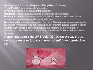 Referências Africanas, Indígenas, Européias e Indianas.
 A UMBANDA é uma junção de elementos:
Africanos (Orixás e culto aos antepassados),
Indígenas (culto aos antepassados e elementos da natureza),
Brancos (o europeu que trouxe seus Santos e a doutrina cristã que foram
siscretizados pelos Negros Africanos) e de uma
Doutrina Indiana de reencarnação, Kharma e Dharma, associada a concepção
de espírito empregada nas três Raças que se fundiram (Negro, Branco e Índio).
A UMBANDA prega a existência pacífica e o respeito ao ser humano, a
natureza e a Deus. Respeitando todas as manifestações de fé, independentes
da religião.
A máxima dentro da UMBANDA é "Dê de graça, o que
de graça recebestes: com amor, humildade, caridade e
fé".
 