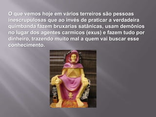 O que vemos hoje em vários terreiros são pessoas
inescrupulosas que ao invés de praticar a verdadeira
quimbanda fazem bruxarias satânicas, usam demônios
no lugar dos agentes carmicos (exus) e fazem tudo por
dinheiro, trazendo muito mal a quem vai buscar esse
conhecimento.
 