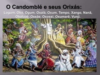 O Candomblé e seus Orixás:
Logum, Obá, Ogum, Oxalá, Oxum, Tempo, Xango, Nanã,
      Obaluaê, Ossãe, Oxossi, Oxumarê, Vunji.
 