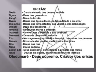 ORIXÁS:
Oxalá      - O mais elevado dos deuses iorubás
Ogum       - Deus dos guerreiros
Xangô     - Deus do trovão
Oxum      - Deusa das águas doces, da fecundidade e do amor
Oiá-Iansã - Deusa das tempestades, dos ventos e dos relâmpagos
Oxóssi    - Deus dos caçadores
Iemanjá    - Deusa dos mares e oceanos
Obaluaê - Omolu Deus da varíola e das doenças
Oxumaré - Deusa da chuva e do arco-íris
Exu        - Mensageiro e guardião dos templos, das casas das pessoas
Ossain    - Divindade das plantas medicinais e litúrgicas
Obá       - Deusa dos rios
Nanã      - Deusa da lama
Logun Edé - Deus andrógino, considerado o príncipe das matas
Ibejis    - Deuses da alegria, das brincadeiras e da infância
Olodumaré - Deus supremo. Criador dos orixás
 