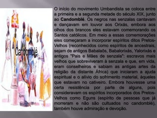 O início do movimento Umbandista se coloca entre
a primeira e a segunda metade do século XIX, junto
ao Candomblé. Os negros nas senzalas cantavam
e dançavam em louvor aos Orixás, embora aos
olhos dos brancos eles estavam comemorando os
Santos católicos. Em meio a essas comemorações
eles começaram a incorporar espíritos ditos Pretos-
Velhos (reconhecidos como espíritos de ancestrais,
sejam de antigos Babalaôs, Babalorixás, Yalorixás e
antigos "Pais e Mães de senzala": escravos mais
velhos que sobreviveram à senzala e que, em vida,
eram conselheiros e sabiam as antigas artes da
religião da distante África) que iniciaram a ajuda
espiritual e o alívio do sofrimento material, àqueles
que estavam no cativeiro. Embora houvesse uma
certa resistência por parte de alguns, pois
consideravam os espíritos incorporados dos Pretos-
Velhos como Eguns (espírito de pessoas que já
morreram e não são cultuados no candomblé),
também houve admiração e devoção.
 