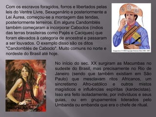 Com os escravos foragidos, forros e libertados pelas            Boiadeiro
leis do Ventre Livre, Sexagenário e posteriormente a
Lei Áurea, começou-se a montagem das tendas,
posteriormente terreiros. Em alguns Candomblés
também começaram a incorporar Caboclos (índios
das terras brasileiras como Pajés e Caciques) que
foram elevados à categoria de ancestral e passaram
a ser louvados. O exemplo disso são os ditos
"Candomblés de Caboclo". Muito comuns no norte e
nordeste do Brasil até hoje.

                         No início do sec. XX surgiram as Macumbas no
                         sudeste do Brasil, mas precisamente no Rio de
                         Janeiro (sendo que também existiam em São
                         Paulo) que mesclavam ritos Africanos, um
                         sincretismo Afro-católico e outros mistos
                         magísticos e influências espíritas (kardecistas).
                         Isso era feito isoladamente, por indivíduos e seus
                         guias, ou em grupamentos liderados pelo
Pomba Gira               Umbanda ou embanda que era o chefe de ritual.
Maria Molambo
 