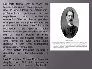 De certa forma, com o passar do
tempo, tudo que envolvia algo que
não se enquadrava no catolicismo,
protestantismo, judaísmo ou no
espiritismo,     era      considerado
macumba. Virou um termo pejorativo
e as pessoas que a praticavam, o que
podemos rotular como uma "Umbanda
rudimentar", não estavam muito
interessadas ou preocupadas em dar-
lhe um nome. Porém, o termo
Umbanda já era utilizado dentro de
uma forma de culto ainda meio
dispersa e sem uma organização
precisa como vemos hoje.
A mais antiga referência literária e
denotativa ao      termo Umbanda é
de
Heli Chaterlain, Contos Populares de
Angola, de 1889. Lá aparece a
referência   à    palavra   Umbanda.
 
