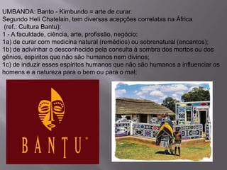 UMBANDA: Banto - Kimbundo = arte de curar.
Segundo Heli Chatelain, tem diversas acepções correlatas na África
(ref.: Cultura Bantu):
1 - A faculdade, ciência, arte, profissão, negócio:
1a) de curar com medicina natural (remédios) ou sobrenatural (encantos);
1b) de adivinhar o desconhecido pela consulta à sombra dos mortos ou dos
gênios, espíritos que não são humanos nem divinos;
1c) de induzir esses espíritos humanos que não são humanos a influenciar os
homens e a natureza para o bem ou para o mal;
 