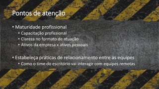 Pontos de atenção
• Maturidade profissional
• Capacitação profissional
• Clareza no formato de atuação
• Ativos da empresa x ativos pessoais
• Estabeleça práticas de relacionamento entre as equipes
• Como o time do escritório vai interagir com equipes remotas
 