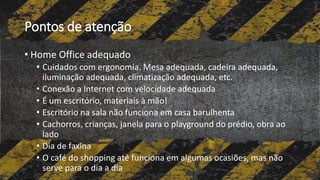 Pontos de atenção
• Home Office adequado
• Cuidados com ergonomia. Mesa adequada, cadeira adequada,
iluminação adequada, climatização adequada, etc.
• Conexão a Internet com velocidade adequada
• É um escritório, materiais à mão!
• Escritório na sala não funciona em casa barulhenta
• Cachorros, crianças, janela para o playground do prédio, obra ao
lado
• Dia de faxina
• O café do shopping até funciona em algumas ocasiões, mas não
serve para o dia a dia
 