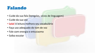 Falando
• Cuide da sua fala (bengalas, vícios de linguagem)
• Cuide da sua voz
• Leia! A leitura melhora seu vocabulário
• Faça uso adequado do tom de voz
• Fale com energia e entusiasmo
• Saiba escutar
 