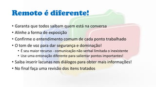 Remoto é diferente!
• Garanta que todos saibam quem está na conversa
• Alinhe a forma de exposição
• Confirme o entendimento comum de cada ponto trabalhado
• O tom de voz para dar segurança e dominação!
• É seu maior recurso - comunicação não verbal limitada o inexistente
• Use uma entonação diferente para salientar pontos importantes!
• Saiba inserir lacunas nos diálogos para obter mais informações!
• No final faça uma revisão dos itens tratados
 
