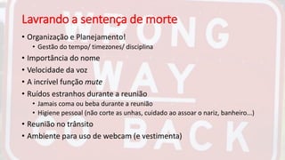 Lavrando a sentença de morte
• Organização e Planejamento!
• Gestão do tempo/ timezones/ disciplina
• Importância do nome
• Velocidade da voz
• A incrível função mute
• Ruídos estranhos durante a reunião
• Jamais coma ou beba durante a reunião
• Higiene pessoal (não corte as unhas, cuidado ao assoar o nariz, banheiro...)
• Reunião no trânsito
• Ambiente para uso de webcam (e vestimenta)
 