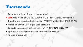 Escrevendo
• Cuide da sua letra. O que eu anotei aqui?
• Leia! A leitura melhora seu vocabulário e sua capacidade de escrita
• Trabalhe sua capacidade de escrita – VOCÊ TEM QUE QUEBRAR OS 7%
• ANTES de enviar, LEIA o que você escreveu
• Cuidado com o que você escreve em *** INTERNAL ONLY ***
• Aprenda a fazer apresentações com conteúdo visual
• Busque alternativas
 