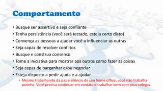 Comportamento
• Busque ser assertivo e seja confiante
• Tenha persistência (você será testado, esteja certo disto)
• Convença as pessoas a ajudar você a influenciar as outras
• Seja capaz de resolver conflitos
• Busque e construa consenso
• Tome a iniciativa para mostrar aos outros como fazer as coisas
• Seja capaz de barganhar e/ou negociar
• Esteja disposto a pedir ajuda e a ajudar
• Mesmo trabalhando da paz e silêncio de seu home office, você não trabalha
sozinho. Você precisa continuar em contato e trabalhar bem com seus colegas
 