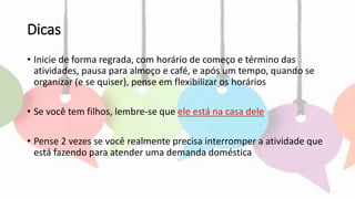 Dicas
• Inicie de forma regrada, com horário de começo e término das
atividades, pausa para almoço e café, e após um tempo, quando se
organizar (e se quiser), pense em flexibilizar os horários
• Se você tem filhos, lembre-se que ele está na casa dele
• Pense 2 vezes se você realmente precisa interromper a atividade que
está fazendo para atender uma demanda doméstica
 