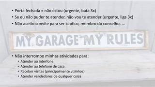 • Porta fechada = não estou (urgente, bata 3x)
• Se eu não puder te atender, não vou te atender (urgente, liga 3x)
• Não aceito convite para ser síndico, membro do conselho, ...
• Não interrompo minhas atividades para:
• Atender ao interfone
• Atender ao telefone de casa
• Receber visitas (principalmente vizinhos)
• Atender vendedores de qualquer coisa
 