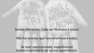 Somos diferentes. Cada ser Humano é único!
Não há receitas que funcionem para todos.
Se tiver oportunidade, experimente!
Somos o somatório de nossas experiências.
 