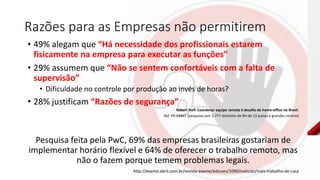 Razões para as Empresas não permitirem
• 49% alegam que “Há necessidade dos profissionais estarem
fisicamente na empresa para executar as funções”
• 29% assumem que “Não se sentem confortáveis com a falta de
supervisão”
• Dificuldade no controle por produção ao invés de horas?
• 28% justificam “Razões de segurança”
Robert Half: Coordenar equipe remota é desafio do home-office no Brasil.
Ref. PR-03467 (pesquisa com 1.777 diretores de RH de 13 países e grandes centros)
Pesquisa feita pela PwC, 69% das empresas brasileiras gostariam de
implementar horário flexível e 64% de oferecer o trabalho remoto, mas
não o fazem porque temem problemas legais.
http://exame.abril.com.br/revista-exame/edicoes/1090/noticias/mais-trabalho-de-casa
 