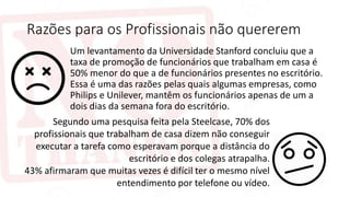 Razões para os Profissionais não quererem
Um levantamento da Universidade Stanford concluiu que a
taxa de promoção de funcionários que trabalham em casa é
50% menor do que a de funcionários presentes no escritório.
Essa é uma das razões pelas quais algumas empresas, como
Philips e Unilever, mantêm os funcionários apenas de um a
dois dias da semana fora do escritório.
Segundo uma pesquisa feita pela Steelcase, 70% dos
profissionais que trabalham de casa dizem não conseguir
executar a tarefa como esperavam porque a distância do
escritório e dos colegas atrapalha.
43% afirmaram que muitas vezes é difícil ter o mesmo nível
entendimento por telefone ou vídeo.
 