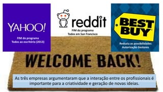 As três empresas argumentaram que a interação entre os profissionais é
importante para a criatividade e geração de novas ideias.
FIM do programa
Todos ao escritório (2013)
Reduziu as possibilidades
Autorização Gestores
FIM do programa
Todos em San Francisco
 