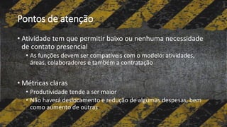 Pontos de atenção
• Atividade tem que permitir baixo ou nenhuma necessidade
de contato presencial
• As funções devem ser compatíveis com o modelo: atividades,
áreas, colaboradores e também a contratação
• Métricas claras
• Produtividade tende a ser maior
• Não haverá deslocamento e redução de algumas despesas, bem
como aumento de outras
 