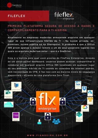 PRIMEIRA PLATAFORMA SEGURA DE ACESSO A DADOS E
COMPARTILHAMENTO PARA A TI HÍBRIDA
Atualmente as empresas modernas armazenam arquivos em qualquer
lugar de sua infraestrutura híbrida de TI – Na nuvem privada, on-
premises, nuvem pública ou no Sharepoint. O problema é que o Office
365 provê apenas o acesso remoto a um de seus possíveis lugares nos
quais os arquivos poderiam estar – que é o OneDrive.
Este é o motivo pelo qual você precisa do FileFlex Enterprise. Através
de um único painel dashboard, usuários podem acessar, compartilhar e
colaborar em qualquer arquivo Office 365 localizado em qualquer lugar
de seu ambiente híbrido de TI usando as conexões de internet padrão,
sem necessidade de VPN. E faz isso com ao maiores níveis de segurança
disponíveis – através de uma plataforma Zero Trust.
FILEFLEX
W W W . F I A N D E I R A . C O M . B R
 