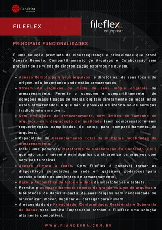 Acesso Remoto para seus arquivos  e diretórios, de seus locais de
origem, não importando onde estão armazenados
Stream de arquivos de mídia de seus locais originais de
armazenamento. Permite o consumo e compartilhamento  de
coleções massificadas de mídias digitais diretamente do local  onde
estão armazenados, o que não é possível utilizando-se de serviços
tradicionais em nuvem.
Sem limitações de armazenamento, sem limites de tamanho de
arquivos, sem degradação de qualidade (sem compressão) e sem
requerimentos complicados de setup para compartilhamento de
arquivos.
Capacidade de Gerenciamento Total de múltiplas localidades de
armazenamento.
Inclui uma poderosa Plataforma de Colaboração de Conteúdo (CCP)
que não usa a nuvem e nem duplica ou sincroniza os arquivos com
serviços terceiros
Acesso remoto à redes. Com FileFlex é possível tornar os
dispositivos conectados na rede em gateways poderosos para
acesso a todos os ambientes de armazenamento.
Backup Automático de fotos e vídeos de smartphones e tablets.
Permite o compartilhamento remoto de grande volume de arquivos e
bibliotecas de dados a partir de suas origens sem necessidade de
sincronizar, mover, duplicar ou carregar para nuvem.
A necesidade de Privacidade, Conformidade, Residência e Soberania
de Dados para âmbito Empresarial tornam a FileFlex uma solução
altamente compatível.
PRINCIPAIS FUNCIONALIDADES
É uma solução premiada de cibersegurança e privacidade que provê
Acesso Remoto, Compartilhamento de Arquivos e Colaboração sem
precisar de serviços de sincronização externos na nuvem.
FILEFLEX
W W W . F I A N D E I R A . C O M . B R
 