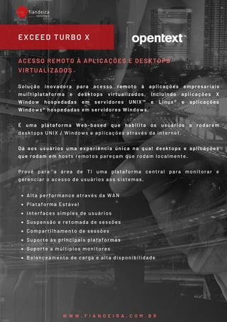 Alta performance através da WAN
Plataforma Estável
Interfaces simples de usuários
Suspensão e retomada de sessões
Compartilhamento de sessões 
Suporte às principais plataformas
Suporte a múltiplos monitores
Balanceamento de carga e alta disponibilidade
ACESSO REMOTO À APLICAÇÕES E DESKTOPS
VIRTUALIZADOS
Solução inovadora para acesso remoto à aplicações empresariais
mulltiplataforma e desktops virtualizados, incluindo aplicações X
Window hospedadas em servidores UNIX™ e Linux® e aplicações
Windows® hospedadas em servidores Windows.
É uma plataforma Web-based que habilita os usuários a rodarem
desktops UNIX / Windows e aplicações através da internet.
Dá aos usuários uma experiência única na qual desktops e aplicações
que rodam em hosts remotos pareçam que rodam localmente.
Provê para a área de TI uma plataforma central para monitorar e
gerenciar o acesso de usuários aos sistemas.
EXCEED TURBO X
W W W . F I A N D E I R A . C O M . B R
 