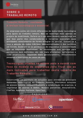 Trabalho Remoto...realidade.
A revisão tecnológica é essencial.
As empresas estão em níveis diferentes de maturidade tecnológica
para apoio ao trabalho remoto. Não se restringe mais apenas ao
projeto de mobilidade. Refere-se a um novo modelo operacional em
que boa parte dos colaboradores e terceiros executam suas
atividades remotamente de forma integral ou parcial. Somam-se a
isso a adoção de redes híbridas, descentralizadas e dos serviços
em nuvem. Quebram-se os perímetros de segurança e conectividade
que as empresas mantinham. As tecnologias que serviam para
perímetros bem definidos não são mais eficientes, suficientes e
suas atualizações requerem mais gerenciamento, investimentos
pesados e restrições de casos de uso.
Tecnologias criadas na nuvem para a nuvem com
foco no modelo de segurança Zero Trust são as
mais indicadas para trabalhar neste cenário de
Trabalho Remoto.
Construímos um portfolio de soluções para atender as principais
demandas tecnológicas do Trabalho Remoto. Ofertamos soluções
de acesso remoto, compartilhamento e colaboração de arquivos, e
segurança de acesso e dados. Nossos parceiros: SecureCircle,
FileFlex, AppGate, Earicom, OpenText.
SOBRE O
TRABALHO REMOTO
W W W . F I A N D E I R A . C O M . B R
P A R C E I R O S
 