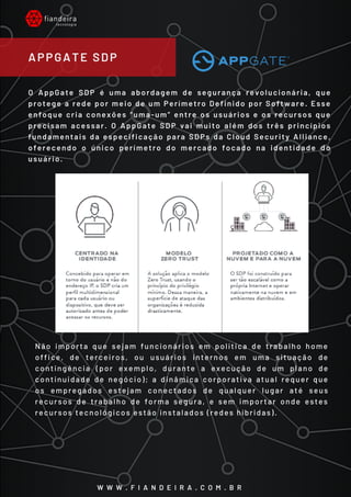 O AppGate SDP é uma abordagem de segurança revolucionária, que
protege a rede por meio de um Perímetro Definido por Software. Esse
enfoque cria conexões “uma-um” entre os usuários e os recursos que
precisam acessar. O AppGate SDP vai muito além dos três princípios
fundamentais da especificação para SDPs da Cloud Security Alliance,
oferecendo o único perímetro do mercado focado na identidade do
usuário.
Não importa que sejam funcionários em política de trabalho home
office, de terceiros, ou usuários internos em uma situação de
contingência (por exemplo, durante a execução de um plano de
continuidade de negócio); a dinâmica corporativa atual requer que
os empregados estejam conectados de qualquer lugar até seus
recursos de trabalho de forma segura, e sem importar onde estes
recursos tecnológicos estão instalados (redes híbridas).
APPGATE SDP
W W W . F I A N D E I R A . C O M . B R
 