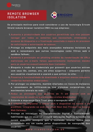 Aumenta a produtividade dos usuários permitindo que eles possam
navegar por todos os websites que necessitam, eliminando o
excesso de bloqueios e a frustração associada à espera do processo
de solicitação e autorização de acesso; 
Protege os endpoints dos mais avançados malwares invisíveis da
web e ransomware que outras tecnologias como filtros web e
sandbox falham; 
Aumenta a prevenção ao phishing através da renderização de URLs
maliciosas em e-mails falsos aparentemente inofensivos mesmo
para os usuários exaustivamente bem treinados;
Bloqueia o roubo de credenciais por prevenir que usuários entrem
com seus IDs, senhas, etc, em sites suspeitos – enquanto permite
aos usuários visualizarem e usarem o que estiver no site; 
Preserva a funcionalidade de downloads e arquivos anexos enquanto
renderiza malwares embarcados; 
Por proteger os endpoints, mantém afastados os riscos de malwares
e ransomware de infiltrarem-se nos sistemas corporativos via
movimentos laterais na rede; 
Reduz as atividades dos gestores de TI em lidarem com as
requisições de usuários para acessos a sites bloqueados; 
Estende a segurança Zero Trust para a navegação web; 
É simples de implantar e operar pois é disponível na nuvem e on
premises, integrando-se com seu atual Next Gen Firewall ou Secure
Web Gateway; 
Protege as iniciativas de Transformação Digital e Conformidade
habilitando que os usuários utilizem aplicações SaaS ou baseadas na
nuvem enquanto assegura que o conteúdo interno nunca seja
armazenado até em cache pelos dispositivos de navegação dos
usuários.
Os principais motivos para você considerar o uso da tecnologia  Ericom
Shield remote browser isolation (RBI) na sua empresa:
1.
2.
3.
4.
5.
6.
7.
8.
9.
10.
REMOTE BROWSER
ISOLATION
W W W . F I A N D E I R A . C O M . B R
 