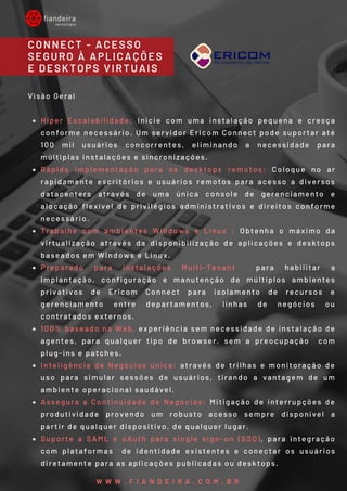 CONNECT - ACESSO
SEGURO À APLICAÇÕES
E DESKTOPS VIRTUAIS
W W W . F I A N D E I R A . C O M . B R
Hiper Escalabilidade: Inicie com uma instalação pequena e cresça
conforme necessário. Um servidor Ericom Connect pode suportar até
100 mil usuários concorrentes, eliminando a necessidade para
múltiplas instalações e sincronizações. 
Rápida Implementação  para os desktops remotos: Coloque no ar
rapidamente escritórios e usuários remotos para acesso a diversos
datacenters através de uma única console de gerenciamento e
alocação flexível de privilégios administrativos e direitos conforme
necessário. 
Trabalhe com ambientes Windows e Linux  : Obtenha o máximo da
virtualização através da disponibilização de aplicações e desktops
baseados em Windows e Linux. 
Preparado para instalações Multi-Tenant  para habilitar a
implantação, configuração e manutenção de múltiplos ambientes
privativos de Ericom Connect para isolamento de recursos e
gerenciamento entre departamentos, linhas de negócios ou
contratados externos. 
100% baseado na Web, experiência sem necessidade de instalação de
agentes, para qualquer tipo de browser, sem a preocupação  com
plug-ins e patches.  
Inteligência de Negócios única: através de trilhas e monitoração de
uso para simular sessões de usuários, tirando a vantagem de um
ambiente operacional saudável. 
Assegura a Continuidade de Negócios: Mitigação de interrupções de
produtividade provendo um robusto acesso sempre disponível a
partir de qualquer dispositivo, de qualquer lugar. 
Suporte a SAML e oAuth para single sign-on (SSO), para integração
com plataformas  de identidade existentes e conectar os usuários
diretamente para as aplicações publicadas ou desktops.
Visão Geral 
 