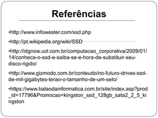 Um grupo de pesquisadores japoneses estão trabalhando em um SSD com ótima eficiência e com um tamanho muito reduzido, do tamanho de um selo. Eles já criaram um protótipo feito de 128 chips de memória flash NAND e um chip de controle.Referências http://www.infowester.com/ssd.php