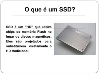 O que é um SSD?SSD é um "HD" que utiliza chips de memória Flash no lugar de discos magnéticos. Eles são projetados para substituírem  diretamente o HD tradicional. 