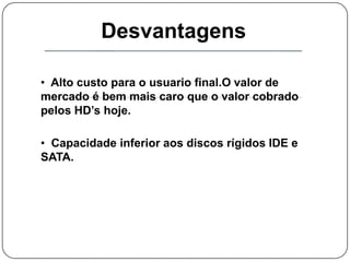   Tempo de acesso reduzido.Desvantagens  Alto custo para o usuario final.O valor de mercado é bem mais caro que o valor cobrado pelos HD’s hoje.
