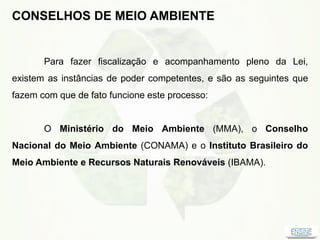 CONSELHOS DE MEIO AMBIENTE
Para fazer fiscalização e acompanhamento pleno da Lei,
existem as instâncias de poder competentes, e são as seguintes que
fazem com que de fato funcione este processo:
O Ministério do Meio Ambiente (MMA), o Conselho
Nacional do Meio Ambiente (CONAMA) e o Instituto Brasileiro do
Meio Ambiente e Recursos Naturais Renováveis (IBAMA).
 