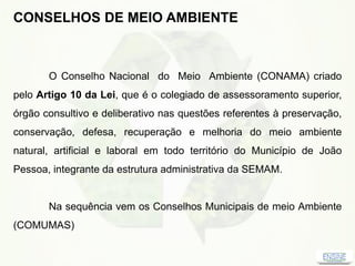 CONSELHOS DE MEIO AMBIENTE
O Conselho Nacional do Meio Ambiente (CONAMA) criado
pelo Artigo 10 da Lei, que é o colegiado de assessoramento superior,
órgão consultivo e deliberativo nas questões referentes à preservação,
conservação, defesa, recuperação e melhoria do meio ambiente
natural, artificial e laboral em todo território do Município de João
Pessoa, integrante da estrutura administrativa da SEMAM.
Na sequência vem os Conselhos Municipais de meio Ambiente
(COMUMAS)
 
