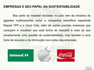 EMPRESAS E SEU PAPEL NA SUSTENTABILIDADE
Boa parte do material reciclado no país vem da iniciativa de
gigantes multinacionais como a companhia petrolífera espanhola
Repsol YFP e a Coca Cola, além de outras grandes empresas que
começam a visualizar que está forma de descarte é mais do que
simplesmente uma questão de sustentabilidade, mas também é uma
fonte de recursos e de diminuição nos custos das empresas.
 