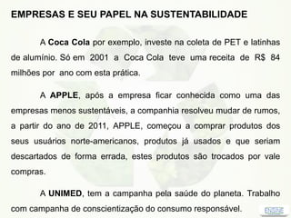 EMPRESAS E SEU PAPEL NA SUSTENTABILIDADE
A Coca Cola por exemplo, investe na coleta de PET e latinhas
de alumínio. Só em 2001 a Coca Cola teve uma receita de R$ 84
milhões por ano com esta prática.
A APPLE, após a empresa ficar conhecida como uma das
empresas menos sustentáveis, a companhia resolveu mudar de rumos,
a partir do ano de 2011, APPLE, começou a comprar produtos dos
seus usuários norte-americanos, produtos já usados e que seriam
descartados de forma errada, estes produtos são trocados por vale
compras.
A UNIMED, tem a campanha pela saúde do planeta. Trabalho
com campanha de conscientização do consumo responsável.
 