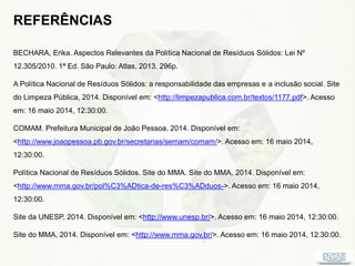 REFERÊNCIAS
BECHARA, Erika. Aspectos Relevantes da Política Nacional de Resíduos Sólidos: Lei Nº
12.305/2010. 1ª Ed. São Paulo: Atlas, 2013. 296p.
A Política Nacional de Resíduos Sólidos: a responsabilidade das empresas e a inclusão social. Site
do Limpeza Pública, 2014. Disponível em: <http://limpezapublica.com.br/textos/1177.pdf>. Acesso
em: 16 maio 2014, 12:30:00.
COMAM. Prefeitura Municipal de João Pessoa, 2014. Disponível em:
<http://www.joaopessoa.pb.gov.br/secretarias/semam/comam/>. Acesso em: 16 maio 2014,
12:30:00.
Política Nacional de Resíduos Sólidos. Site do MMA. Site do MMA, 2014. Disponível em:
<http://www.mma.gov.br/pol%C3%ADtica-de-res%C3%ADduos->. Acesso em: 16 maio 2014,
12:30:00.
Site da UNESP, 2014. Disponível em: <http://www.unesp.br/>. Acesso em: 16 maio 2014, 12:30:00.
Site do MMA, 2014. Disponível em: <http://www.mma.gov.br/>. Acesso em: 16 maio 2014, 12:30:00.
 