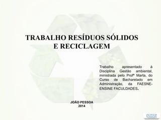 TRABALHO RESÍDUOS SÓLIDOS
E RECICLAGEM
Trabalho apresentado à
Disciplina Gestão ambiental,
ministrada pelo Profª Marta, do
Curso de Bacharelado em
Administração, da FAESNE-
ENSINE FACULDADES.
JOÃO PESSOA
2014
 