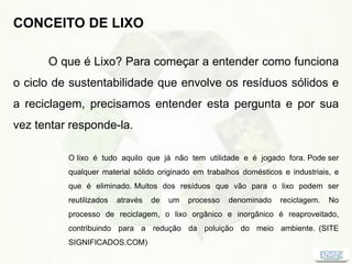 CONCEITO DE LIXO
O que é Lixo? Para começar a entender como funciona
o ciclo de sustentabilidade que envolve os resíduos sólidos e
a reciclagem, precisamos entender esta pergunta e por sua
vez tentar responde-la.
O lixo é tudo aquilo que já não tem utilidade e é jogado fora. Pode ser
qualquer material sólido originado em trabalhos domésticos e industriais, e
que é eliminado. Muitos dos resíduos que vão para o lixo podem ser
reutilizados através de um processo denominado reciclagem. No
processo de reciclagem, o lixo orgânico e inorgânico é reaproveitado,
contribuindo para a redução da poluição do meio ambiente. (SITE
SIGNIFICADOS.COM)
 