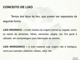 CONCEITO DE LIXO
Temos dos tipos de lixo, que podem ser separados da
seguinte forma:
LIXO ORGÂNICO – é todo resíduo de origem animal ou vegetal, como:
os restos de alimentos, folhas, sementes, papéis, etc. Em geral é
utilizado em compostagem para fabricação de adubos.
LIXO INORGÂNICO – é todo material cuja origem não é biológica,
como por exemplo: plásticos, metais, vidro, etc.
 