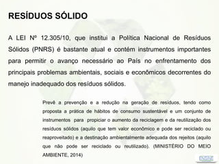 RESÍDUOS SÓLIDO
A LEI Nº 12.305/10, que institui a Política Nacional de Resíduos
Sólidos (PNRS) é bastante atual e contém instrumentos importantes
para permitir o avanço necessário ao País no enfrentamento dos
principais problemas ambientais, sociais e econômicos decorrentes do
manejo inadequado dos resíduos sólidos.
Prevê a prevenção e a redução na geração de resíduos, tendo como
proposta a prática de hábitos de consumo sustentável e um conjunto de
instrumentos para propiciar o aumento da reciclagem e da reutilização dos
resíduos sólidos (aquilo que tem valor econômico e pode ser reciclado ou
reaproveitado) e a destinação ambientalmente adequada dos rejeitos (aquilo
que não pode ser reciclado ou reutilizado). (MINISTÉRIO DO MEIO
AMBIENTE, 2014)
 