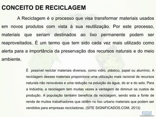 CONCEITO DE RECICLAGEM
A Reciclagem é o processo que visa transformar materiais usados
em novos produtos com vista à sua reutilização. Por este processo,
materiais que seriam destinados ao lixo permanente podem ser
reaproveitados. É um termo que tem sido cada vez mais utilizado como
alerta para a importância da preservação dos recursos naturais e do meio
ambiente.
É possível reciclar materiais diversos, como vidro, plástico, papel ou alumínio. A
reciclagem desses materiais proporciona uma utilização mais racional de recursos
naturais não renováveis e uma redução na poluição da água, do ar e do solo. Para
a Indústria, a reciclagem tem muitas vezes a vantagem de diminuir os custos de
produção. A população também beneficia da reciclagem, sendo esta a fonte de
renda de muitos trabalhadores que obtêm no lixo urbano materiais que podem ser
vendidos para empresas recicladoras. (SITE SIGNIFICADOS.COM, 2013)
 