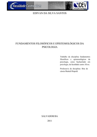 EDIVAN DA SILVA SANTOS




FUNDAMENTOS FILOSÓFICOS E EPISTEMOLÓGICOS DA
                PSICOLOGIA


                              Trabalho da disciplina fundamentos
                              filosóficos e epistemológicos da
                              psicologia, curso bacharelado em
                              psicologia, da faculdade castro Alves.

                              Professor/a da disciplina: Rita de
                              cássia Maskell Rapold




                SALVADOR/BA

                    2011
 