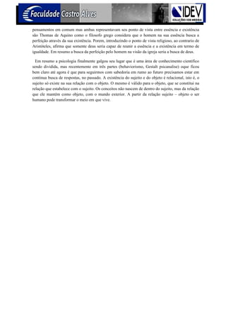 pensamentos em comum mas ambas representavam seu ponto de vista entre essência e existência
são Thomas de Aquino como o filosofo grego considera que o homem na sua essência busca a
perfeição através da sua existência. Porem, introduzindo o ponto de vista religioso, ao contrario de
Aristóteles, afirma que somente deus seria capaz de reunir a essência e a existência em termo de
igualdade. Em resumo a busca da perfeição pelo homem na visão da igreja seria a busca de deus.

  Em resumo a psicologia finalmente galgou seu lugar que é uma área de conhecimento cientifico
sendo dividida, mas recentemente em três partes (behaviorismo, Gestalt psicanalise) oque ficou
bem claro até agora é que para seguirmos com sabedoria em rumo ao futuro precisamos estar em
continua busca de respostas, no passado. A existência do sujeito e do objeto é relacional, isto é, o
sujeito só existe na sua relação com o objeto. O mesmo é válido para o objeto, que se constitui na
relação que estabelece com o sujeito. Os conceitos não nascem de dentro do sujeito, mas da relação
que ele mantém como objeto, com o mundo exterior. A partir da relação sujeito – objeto o ser
humano pode transformar o meio em que vive.
 