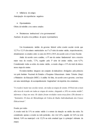  Influência de amigos
Antecipação de experiências negativas
 Oportunidades
Oferta de trabalho e/ou outros estudos
 Desinteresse institucional e/ou governamental
Ausência de ações e/ou políticas de apoio à permanência
Um levantamento inédito do governo federal sobre evasão escolar revela que
12,7% e 12,1% dos alunos matriculados na 1ª e 2ª série do ensino médio, respectivamente,
abandonaram os estudos entre os anos de 2014 e 2015, de acordo com o Censo Escolar.
Ainda de acordo com a análise, o 9º ano do ensino fundamental tem a terceira
maior taxa de evasão, 7,7%, seguido pela 3ª série do ensino médio, com 6,7%.
Considerando todas as séries do ensino médio, a evasão chega a 11% do total de alunos
nessa etapa de ensino.
Os dados inéditos integram um conjunto de indicadores divulgados pela primeira
vez pelo Instituto Nacional de Estudos e Pesquisas Educacionais Anísio Teixeira (Inep)
e Ministério da Educação (MEC). A análise foi feita, de acordo com o governo, com base
em uma metodologia de acompanhamento longitudinal da trajetória dos estudantes.
"A evasão é maior nas escolas rurais, em todas as etapas de ensino. O Pará tem a mais
alta taxa de evasão em todas as etapas de ensino, chegando a 16% no ensino médio",
informou o Inep em nota. Os dados foram revelados nesta terça-feira (20) durante o
“Seminário 10 Anos de Metodologia de Coleta de Dados Individualizada dos Censos
Educacionais”.
Evasão por redes
A evasão total de 11% no ensino médio é o retrato da situação na média das redes. Se
considerada apenas a evasão na rede particular, ela é de 3,6%, seguida de 5,6% na rede
federal, 9,4% na municipal e de 12,2% na rede estadual (que é a principal ofertante da
etapa).
 