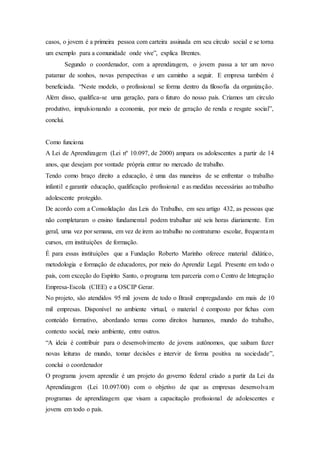 casos, o jovem é a primeira pessoa com carteira assinada em seu círculo social e se torna
um exemplo para a comunidade onde vive”, explica Brentes.
Segundo o coordenador, com a aprendizagem, o jovem passa a ter um novo
patamar de sonhos, novas perspectivas e um caminho a seguir. E empresa também é
beneficiada. “Neste modelo, o profissional se forma dentro da filosofia da organização.
Além disso, qualifica-se uma geração, para o futuro do nosso país. Criamos um círculo
produtivo, impulsionando a economia, por meio de geração de renda e resgate social”,
conclui.
Como funciona
A Lei de Aprendizagem (Lei nº 10.097, de 2000) ampara os adolescentes a partir de 14
anos, que desejam por vontade própria entrar no mercado de trabalho.
Tendo como braço direito a educação, é uma das maneiras de se enfrentar o trabalho
infantil e garantir educação, qualificação profissional e as medidas necessárias ao trabalho
adolescente protegido.
De acordo com a Consolidação das Leis do Trabalho, em seu artigo 432, as pessoas que
não completaram o ensino fundamental podem trabalhar até seis horas diariamente. Em
geral, uma vez por semana, em vez de irem ao trabalho no contraturno escolar, frequentam
cursos, em instituições de formação.
É para essas instituições que a Fundação Roberto Marinho oferece material didático,
metodologia e formação de educadores, por meio do Aprendiz Legal. Presente em todo o
país, com exceção do Espírito Santo, o programa tem parceria com o Centro de Integração
Empresa-Escola (CIEE) e a OSCIP Gerar.
No projeto, são atendidos 95 mil jovens de todo o Brasil empregadando em mais de 10
mil empresas. Disponível no ambiente virtual, o material é composto por fichas com
conteúdo formativo, abordando temas como direitos humanos, mundo do trabalho,
contexto social, meio ambiente, entre outros.
“A ideia é contribuir para o desenvolvimento de jovens autônomos, que saibam fazer
novas leituras de mundo, tomar decisões e intervir de forma positiva na sociedade”,
conclui o coordenador
O programa jovem aprendiz é um projeto do governo federal criado a partir da Lei da
Aprendizagem (Lei 10.097/00) com o objetivo de que as empresas desenvolvam
programas de aprendizagem que visam a capacitação profissional de adolescentes e
jovens em todo o país.
 