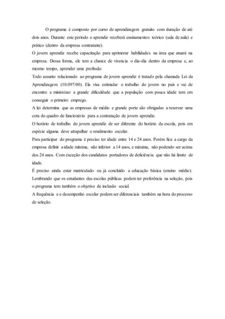 O programa é composto por curso de aprendizagem gratuito com duração de até
dois anos. Durante este período o aprendiz receberá ensinamentos teórico (sala de aula) e
prático (dentro da empresa contratante).
O jovem aprendiz recebe capacitação para aprimorar habilidades na área que atuará na
empresa. Dessa forma, ele tem a chance de vivencia o dia-dia dentro da empresa e, ao
mesmo tempo, aprender uma profissão
Todo assunto relacionado ao programa de jovem aprendiz é tratado pela chamada Lei da
Aprendizagem (10.097/00). Ela visa estimular o trabalho do jovem no país e vai de
encontro a minimizar a grande dificuldade que a população com pouca idade tem em
conseguir o primeiro emprego.
A lei determina que as empresas de médio e grande porte são obrigadas a reservar uma
cota do quadro de funcionário para a contratação de jovem aprendiz.
O horário de trabalho do jovem aprendiz de ser diferente do horário da escola, pois em
espécie alguma deve atrapalhar o rendimento escolar.
Para participar do programa é preciso ter idade entre 14 e 24 anos. Porém fica a cargo da
empresa definir a idade mínima, não inferior a 14 anos, e máxima, não podendo ser acima
dos 24 anos. Com exceção dos candidatos portadores de deficiência que não há limite de
idade.
É preciso ainda estar matriculado ou já concluído a educação básica (ensino médio).
Lembrando que os estudantes das escolas públicas podem ter preferência na seleção, pois
o programa tem também o objetivo de inclusão social.
A frequência e o desempenho escolar podem ser diferenciais também na hora do processo
de seleção.
 