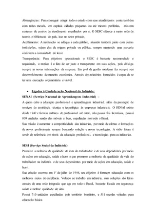 Abrangências: Para conseguir atingir todo o estado com seus atendimentos conta também
com redes moveis, em capitais cidades pequenas ou até mesmo periferias, existem
centenas de centros de atendimento espalhados por ai. O SESC oferece a maior rede de
teatros e bibliotecas do país, isso no setor privado.
Acolhimento: A instituição se adéqua a cada público, atuando também junto com outras
instituições, sejam elas de origem privada ou pública, sempre mantendo uma parceria
com toda a comunidade do local.
Transparência: Para objetivos operacionais o SESC é bastante recomendado e
requisitado, o motivo é o fato de ser justo e transparente em suas ações, pois divulga
sempre as novas informações da empresa. Em prol da gestão moderna faz sempre seu
desenvolvimento de maneira econômica. Através dos relatórios fornecidos é capaz de se
ter uma execução orçamentária e visível.
 Ligadas à Confederação Nacional da Indústria:
SENAI (Serviço Nacional de Aprendizagem Industrial) –
A quem cabe a educação profissional e aprendizagem industrial, além da prestação de
serviços de assistência técnica e tecnológica às empresas industriais. O SENAI existe
desde 1942 e formou milhões de profissional até então, não possui fins lucrativos, possui
809 unidades sendo elas móveis e fixas, espalhadas por todo o Brasil.
Sua missão é aumentar a competitividade das indústrias, por meio de ofertas e formações
de novos profissionais sempre buscando solução e novas tecnologias. A visão futura é
servir de referência em níveis da educação profissional, e tecnologias para as indústrias.
SESI (Serviço Social da Indústria)
Promove a melhoria da qualidade de vida do trabalhador e de seus dependentes por meio
de ações em educação, saúde e lazer e que promove a melhoria da qualidade de vida do
trabalhador na indústria e de seus dependentes por meio de ações em educação, saúde e
lazer.
Sua criação ocorreu em 1º de julho de 1946, seu objetivo é fornecer educação com os
melhores meios de excelência. Voltado ao trabalho em indústria, suas soluções são feitas
através de uma rede integrada que age em todo o Brasil, bastante focada em segurança
saúde e melhor qualidade de vida.
Possui 710 unidades espalhadas pelo território brasileiro, e 511 escolas voltadas para
educação básica
 