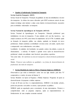  Ligadas à Confederação Nacional do Transporte:
Serviço Social do Transporte (SEST)
Serviço Social de Transportes: Promoção da qualidade de vida dos trabalhadores do setor
dos transportes. As ofertas dos cursos oferecidos pelo SEST acontecem através de uma
relação de dialogo entre instrutor e aluno como objetivo de desenvolvimento necessário
para as atividades relacionadas ao transporte.
Serviço Nacional de Aprendizagem do Transporte (SENAT)
Serviço Nacional de Aprendizagem em Transportes: Educação profissional para
trabalhadores do setor de transportes. É uma entidade civil sem fins lucrativos, sua
criação aconteceu em 1993, como forma de cumprimento da Lei 8.706. A entidade ajuda
na formação de transporte público nas cidades, ajudando na formação de novos
profissionais. Dando assistência ao trabalhador em áreas como a de saúde, esporte, lazer
e enriquecendo seus conhecimentos com cultura.
Localidades: As unidades são localizadas nos grandes centros das cidades, e postos de
abastecimento, e rodovias. O objetivo e garantir novas ações no desenvolvimento
profissional criando um ambiente mais favorável, para práticas esportivas.
Tem como visão: Ser referência na área de transportes e desenvolvimento profissional
social.
Missão: Promover uma melhoria na qualidade e na forma de desenvolvimento do
profissional, das redes de transporte.
 Serviço Brasileiro de Apoio às Micro e Pequenas Empresas (SEBRAE)
Observando-se que todas as instituições acima tem sua sigla iniciada pela letra "S"
compreende-se o motivo do nome do Sistema S.
Serviço Brasileiro de Apoio às Pequenas e Médias Empresas: Programas de apoio ao
desenvolvimento de pequenas e médias empresas
Á mais de 40 anos seu foco é o empreendedorismo, SEBRAE é de domínio privado,
porém tem parcerias com ambos os setores, sejam privados ou públicos.
SEBRAE ajuda na capacitação para o crescimento de uma microempresa. Promove a
competitividade entre as pequenas empresas, ajuda ao empreendedorismo no
fortalecimento de uma completa economia nacional.
 