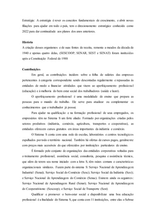 Estratégia: A estratégia é rever os conceitos fundamentais de crescimento, e abrir novas
filiações para ajudar em todo o país, tem o direcionamento estratégico conhecido como
2022 para dar continuidade aos planos dos anos anteriores.
História
A criação desses organismos e de suas fontes de receita, remonta a meados da década de
1940 e apenas quatro delas, (SESCOOP, SENAR, SEST e SENAT) foram instituídas
após a Constituição Federal de 1988
Contribuições
Em geral, as contribuições incidem sobre a folha de salários das empresas
pertencentes à categoria correspondente sendo descontadas regularmente e repassadas às
entidades de modo a financiar atividades que visem ao aperfeiçoamento profissional
(educação) e à melhoria do bem estar social dos trabalhadores (saúde e lazer).
O aperfeiçoamento profissional é uma modalidade de ensino que prepara as
pessoas para o mundo do trabalho. Ele serve para atualizar ou complementar os
conhecimentos que o trabalhador já possui.
Para ajudar na qualificação e na formação profissional de seus empregados, os
empresários têm no Sistema S um forte aliado. Formado por organizações criadas pelos
setores produtivos (indústria, comércio, agricultura, transportes e cooperativas), as
entidades oferecem cursos gratuitos em áreas importantes da indústria e comércio.
O Sistema S conta com uma rede de escolas, laboratórios e centros tecnológicos
espalhados por todo o território nacional. Também há ofertas de cursos pagos, geralmente
com preços mais acessíveis do que oferecidos por instituições particulares de ensino.
É formado pelo conjunto de organizações das entidades corporativas voltadas para
o treinamento profissional, assistência social, consultoria, pesquisa e assistência técnica,
que além de terem seu nome iniciado com a letra S, têm raízes comuns e características
organizacionais similares. Fazem parte do sistema S: Serviço Nacional de Aprendizagem
Industrial (Senai); Serviço Social do Comércio (Sesc); Serviço Social da Indústria (Sesi);
e Serviço Nacional de Aprendizagem do Comércio (Senac). Existem ainda os seguintes:
Serviço Nacional de Aprendizagem Rural (Senar); Serviço Nacional de Aprendizagem
do Cooperativismo (Sescoop); e Serviço Social de Transporte (Sest)
Qualificar e promover o bem-estar social e disponibilizar uma boa educação
profissional é a finalidade do Sistema S, que conta com 11 instituições, entre elas o Sebrae
 